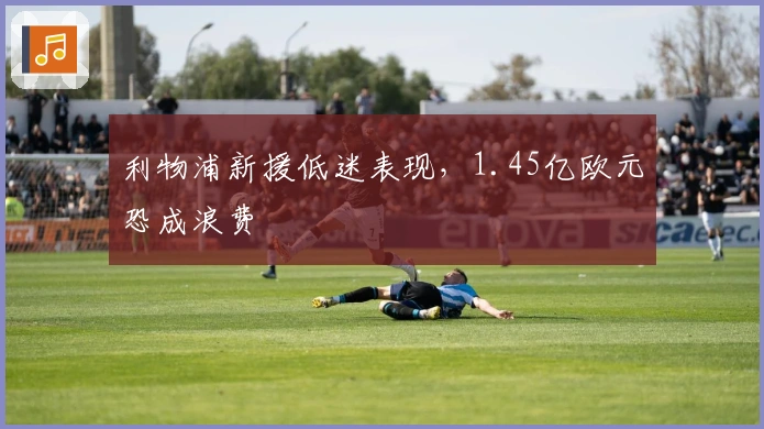 利物浦新援低迷表现，1.45亿欧元恐成浪费