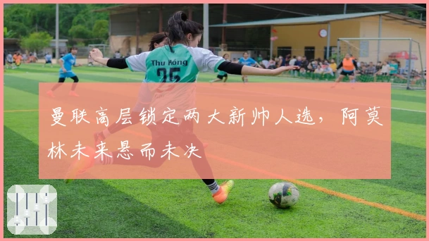 曼联高层锁定两大新帅人选，阿莫林未来悬而未决