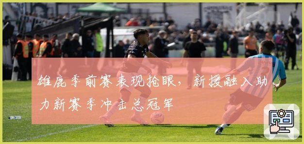 雄鹿季前赛表现抢眼，新援融入助力新赛季冲击总冠军