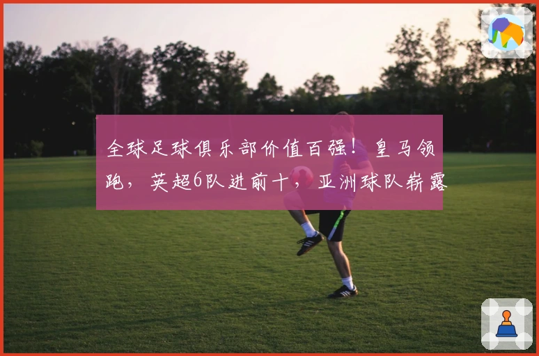 全球足球俱乐部价值百强！皇马领跑，英超6队进前十，亚洲球队崭露头角