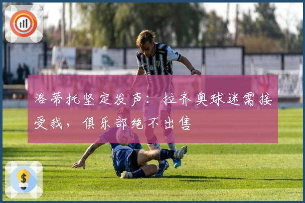 洛蒂托坚定发声：拉齐奥球迷需接受我，俱乐部绝不出售