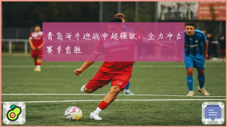 青岛海牛迎战中超强敌，全力冲击赛季首胜