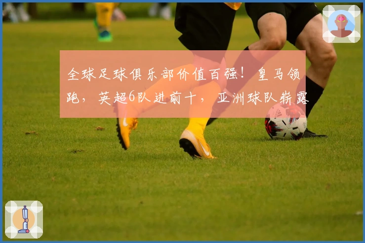 全球足球俱乐部价值百强！皇马领跑，英超6队进前十，亚洲球队崭露头角