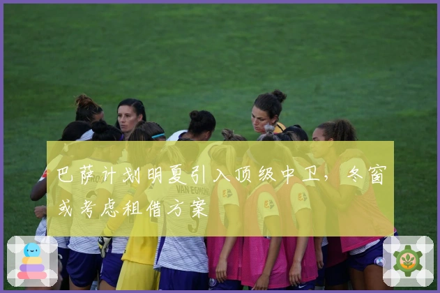 巴萨计划明夏引入顶级中卫，冬窗或考虑租借方案