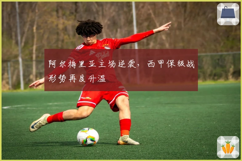 阿尔梅里亚主场逆袭，西甲保级战形势再度升温