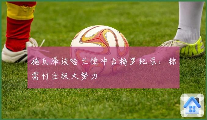 施瓦泽谈哈兰德冲击梅罗纪录，称需付出极大努力