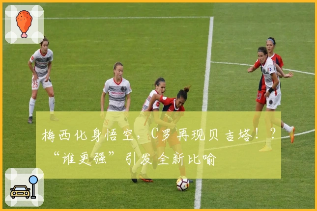 梅西化身悟空，C罗再现贝吉塔！？ “谁更强”引发全新比喻