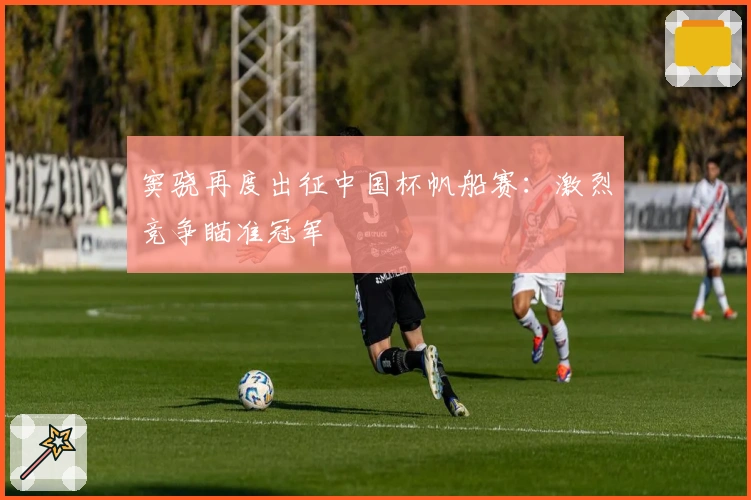 窦骁再度出征中国杯帆船赛：激烈竞争瞄准冠军