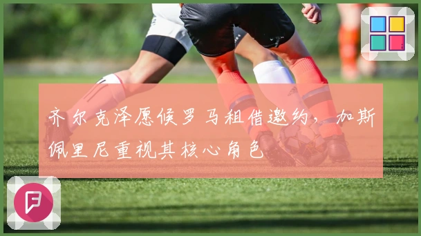 齐尔克泽愿候罗马租借邀约，加斯佩里尼重视其核心角色